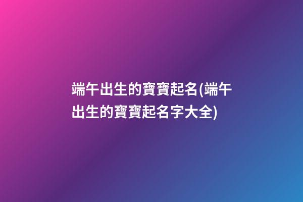 端午出生的寶寶起名(端午出生的寶寶起名字大全)