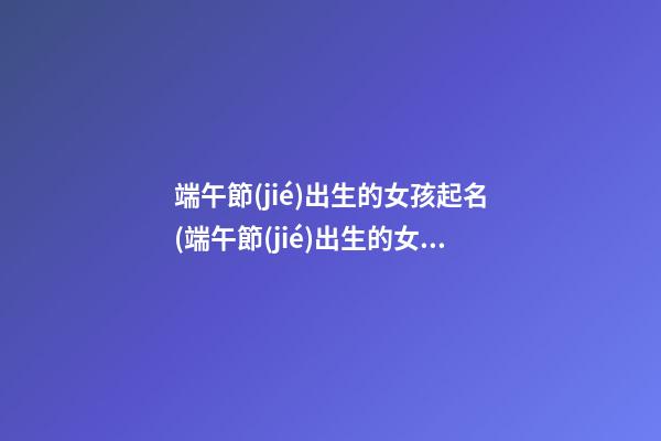 端午節(jié)出生的女孩起名(端午節(jié)出生的女孩起名叫什么)