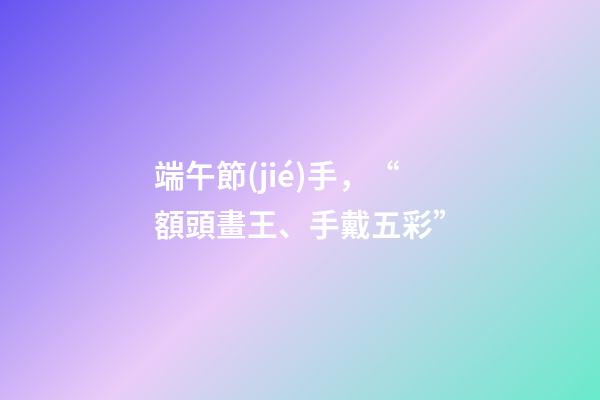 端午節(jié)手，“額頭畫王、手戴五彩”-第1張-觀點-玄機派