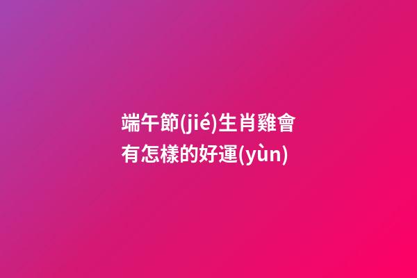 端午節(jié)生肖雞會有怎樣的好運(yùn)