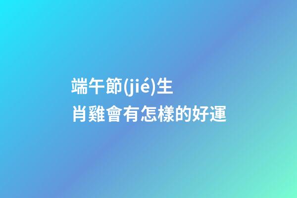 端午節(jié)生肖雞會有怎樣的好運