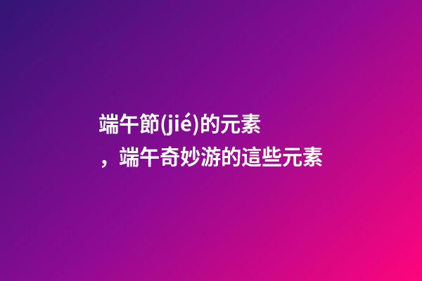 端午節(jié)的元素，端午奇妙游的這些元素-第1張-觀點(diǎn)-玄機(jī)派