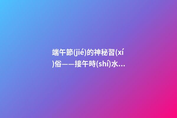 端午節(jié)的神秘習(xí)俗——接午時(shí)水、造丙午鏡、掛菖蒲艾草