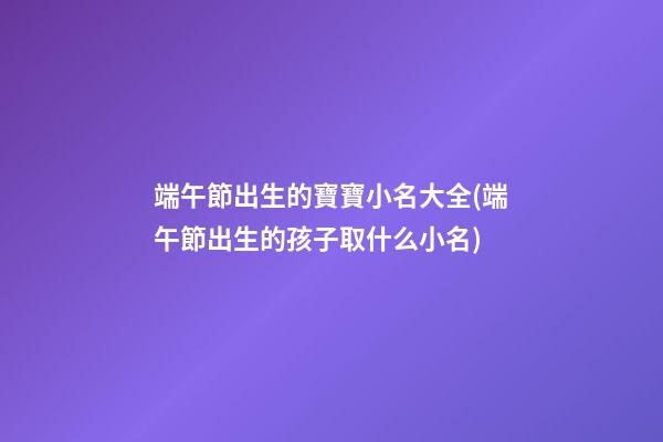 端午節出生的寶寶小名大全(端午節出生的孩子取什么小名)
