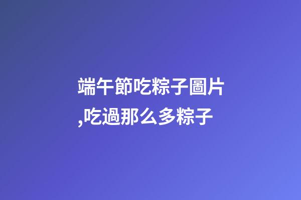 端午節吃粽子圖片,吃過那么多粽子-第1張-觀點-玄機派