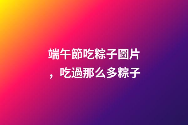 端午節吃粽子圖片，吃過那么多粽子-第1張-觀點-玄機派