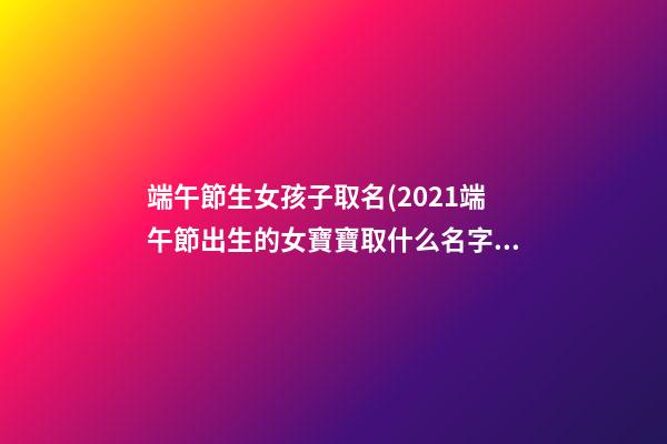 端午節生女孩子取名(2021端午節出生的女寶寶取什么名字好)