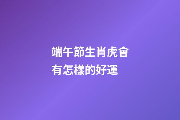 端午節生肖虎會有怎樣的好運端午節到了，難得又有一個小假期，不知道大家有什么安排呢，不管是出去旅行也好，宅在家里也好，都來看看生肖虎端午節會有什么好運吧，可不要讓自己白白錯過這些好運了哦。屬虎屬虎的人在