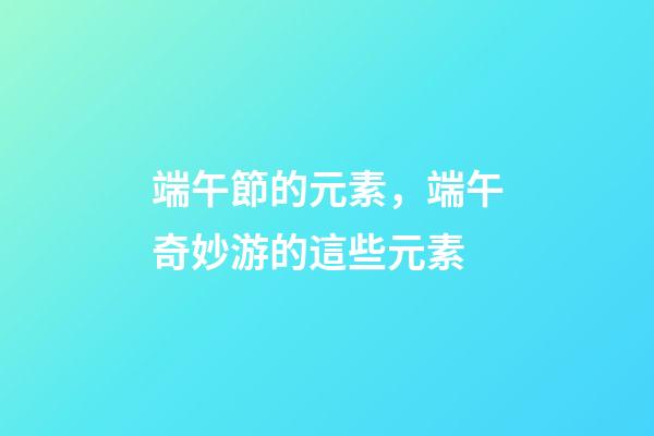 端午節的元素，端午奇妙游的這些元素