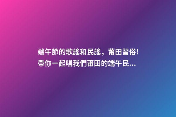 端午節的歌謠和民謠，莆田習俗!帶你一起唱我們莆田的端午民謠!-第1張-觀點-玄機派