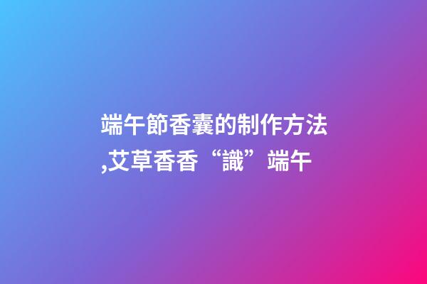端午節香囊的制作方法,艾草香香“識”端午-第1張-觀點-玄機派