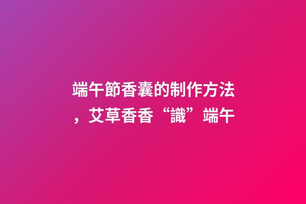 端午節香囊的制作方法，艾草香香“識”端午-第1張-觀點-玄機派