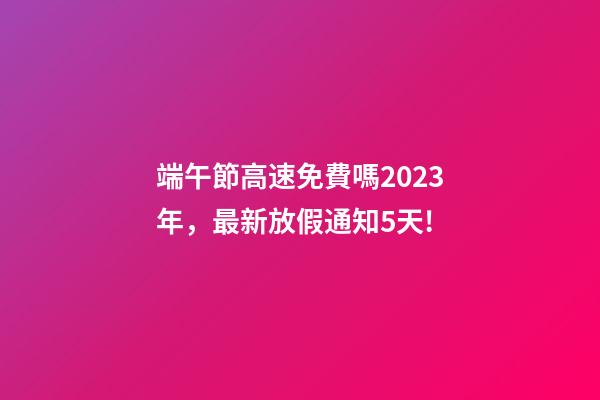 端午節高速免費嗎2023年，最新放假通知5天!-第1張-觀點-玄機派