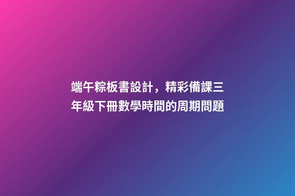 端午粽板書設計，精彩備課三年級下冊數學時間的周期問題-第1張-觀點-玄機派