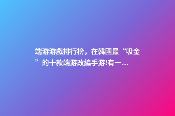 端游游戲排行榜，在韓國最“吸金”的十款端游改編手游!有一款剛拿到版號-第1張-觀點-玄機派