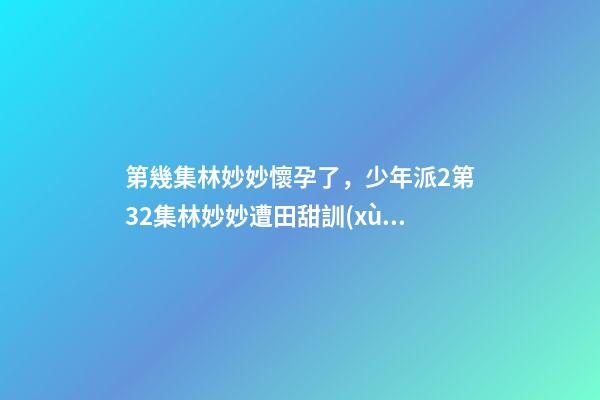 第幾集林妙妙懷孕了，少年派2第32集林妙妙遭田甜訓(xùn)斥-第1張-觀點(diǎn)-玄機(jī)派