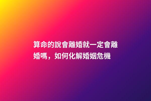 算命的說會離婚就一定會離婚嗎，如何化解婚姻危機