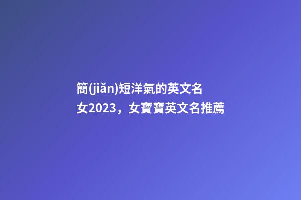簡(jiǎn)短洋氣的英文名女2023，女寶寶英文名推薦