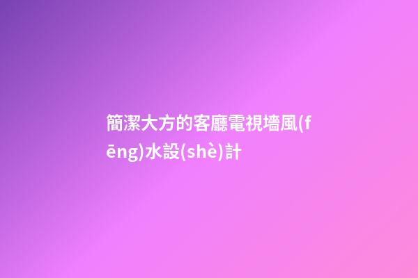 簡潔大方的客廳電視墻風(fēng)水設(shè)計