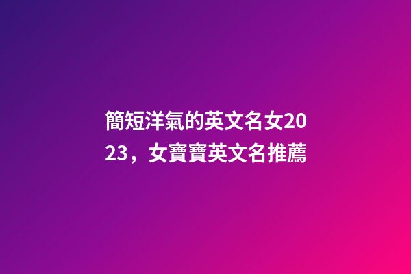 簡短洋氣的英文名女2023，女寶寶英文名推薦
