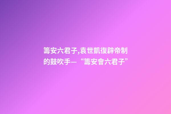 籌安六君子,袁世凱復辟帝制的鼓吹手—“籌安會六君子”-第1張-觀點-玄機派