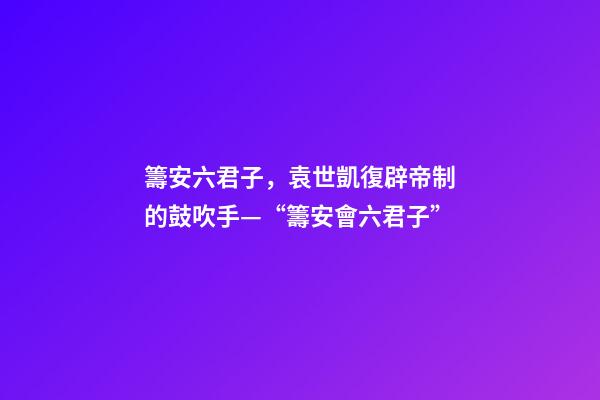 籌安六君子，袁世凱復辟帝制的鼓吹手—“籌安會六君子”-第1張-觀點-玄機派
