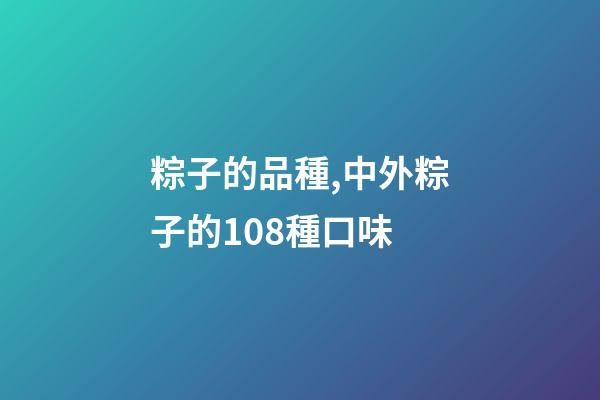 粽子的品種,中外粽子的108種口味-第1張-觀點-玄機派