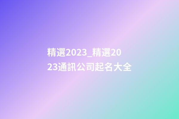 精選2023_精選2023通訊公司起名大全-第1張-公司起名-玄機派