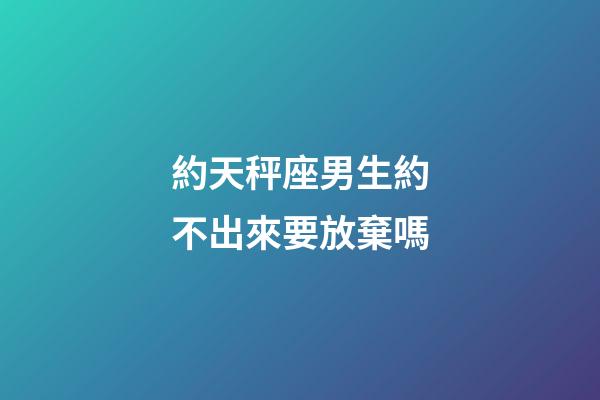 約天秤座男生約不出來要放棄嗎-第1張-星座運勢-玄機派