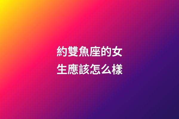 約雙魚座的女生應該怎么樣-第1張-星座運勢-玄機派
