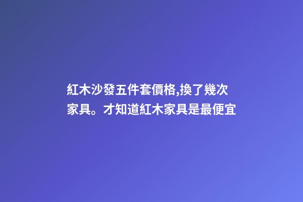 紅木沙發五件套價格,換了幾次家具。才知道紅木家具是最便宜-第1張-觀點-玄機派