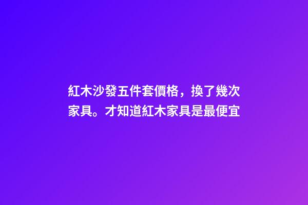 紅木沙發五件套價格，換了幾次家具。才知道紅木家具是最便宜-第1張-觀點-玄機派
