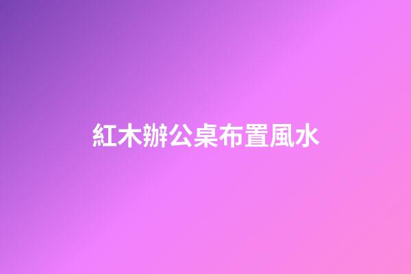 紅木辦公桌布置風水