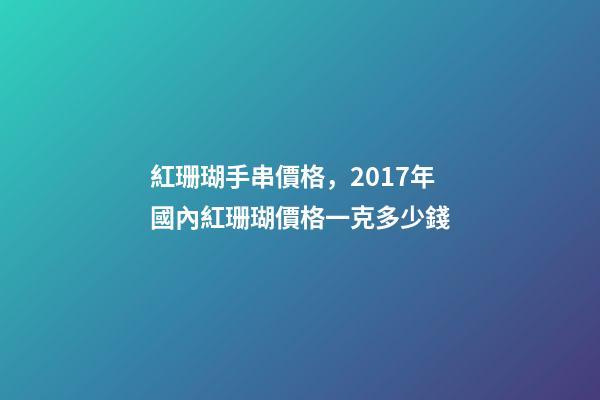 紅珊瑚手串價格，2017年國內紅珊瑚價格一克多少錢-第1張-觀點-玄機派