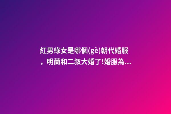 紅男綠女是哪個(gè)朝代婚服，明蘭和二叔大婚了!婚服為何是紅配綠-第1張-觀點(diǎn)-玄機(jī)派