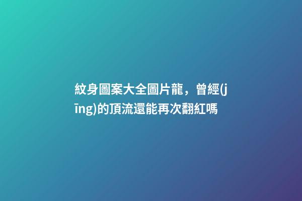 紋身圖案大全圖片龍，曾經(jīng)的頂流還能再次翻紅嗎-第1張-觀點-玄機派