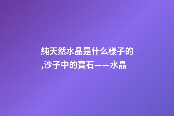 純天然水晶是什么樣子的,沙子中的寶石——水晶-第1張-觀點-玄機派