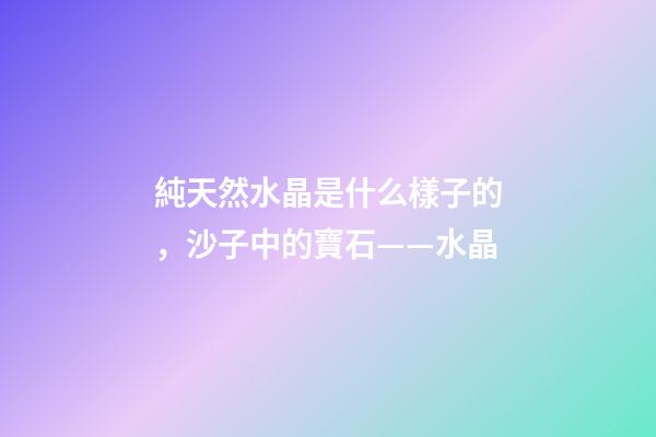 純天然水晶是什么樣子的，沙子中的寶石——水晶-第1張-觀點-玄機派