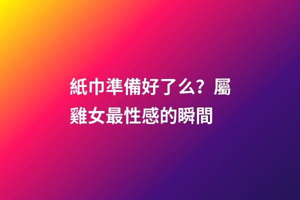 紙巾準備好了么？屬雞女最性感的瞬間
