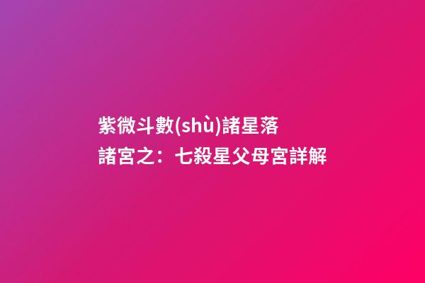 紫微斗數(shù)諸星落諸宮之：七殺星父母宮詳解