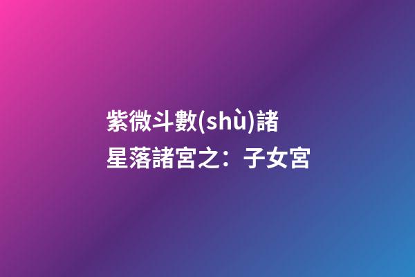 紫微斗數(shù)諸星落諸宮之：子女宮