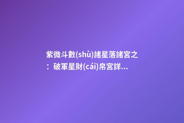 紫微斗數(shù)諸星落諸宮之：破軍星財(cái)帛宮詳解