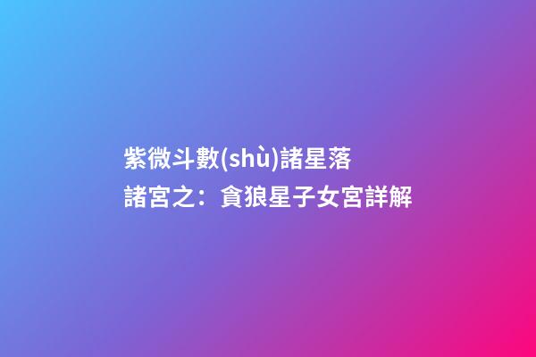 紫微斗數(shù)諸星落諸宮之：貪狼星子女宮詳解