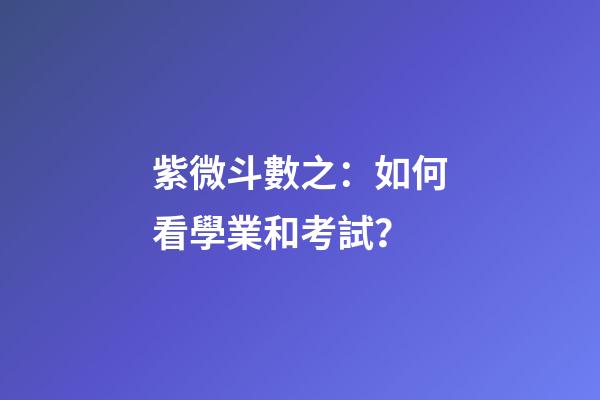 紫微斗數之：如何看學業和考試？
