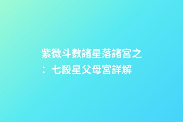 紫微斗數諸星落諸宮之：七殺星父母宮詳解