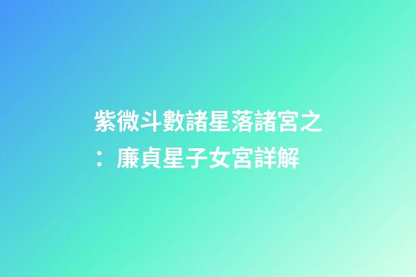 紫微斗數諸星落諸宮之：廉貞星子女宮詳解