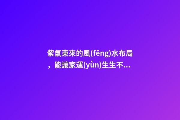 紫氣東來的風(fēng)水布局，能讓家運(yùn)生生不息！