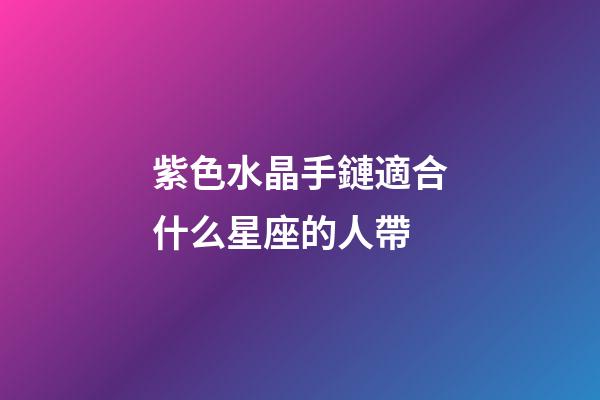 紫色水晶手鏈適合什么星座的人帶-第1張-星座運勢-玄機派