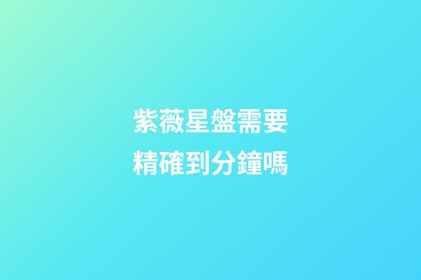 紫薇星盤需要精確到分鐘嗎-第1張-星座運勢-玄機派