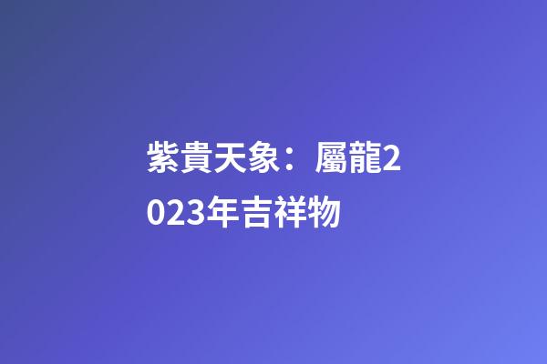 紫貴天象：屬龍2023年吉祥物
